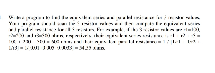 1. Write a program to find the equivalent series and parallel resistance for 3 resistor values.
Your program should scan the 3 resistor values and then compute the equivalent series
and parallel resistance for all 3 resistors. For example, if the 3 resistor values are r1=100,
r2=200 and r3=300 ohms, respectively, their equivalent series resistance is rl + r2 + r3 =
100 + 200 + 300 = 600 ohms and their equivalent parallel resistance = 1 / [1/rl + 1/r2 +
1/r3] = 1/[0.01+0.005+0.0033] = 54.55 ohms.
