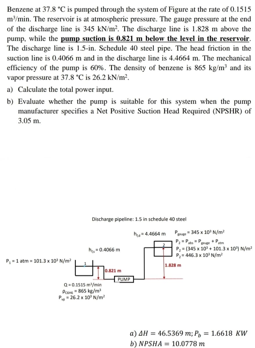 Benzene at 37.8 °C is pumped through the system of Figure at the rate of 0.1515
m³/min. The reservoir is at atmospheric pressure. The gauge pressure at the end
of the discharge line is 345 kN/m². The discharge line is 1.828 m above the
pump, while the pump suction is 0.821 m below the level in the reservoir.
The discharge line is 1.5-in. Schedule 40 steel pipe. The head friction in the
suction line is 0.4066 m and in the discharge line is 4.4664 m. The mechanical
efficiency of the pump is 60%. The density of benzene is 865 kg/m³ and its
vapor pressure at 37.8 °C is 26.2 kN/m².
a) Calculate the total power input.
b) Evaluate whether the pump is suitable for this system when the pump
manufacturer specifies a Net Positive Suction Head Required (NPSHR) of
3.05 m.
Discharge pipeline: 1.5 in schedule 40 steel
ha = 4.4664 m
P.
gauge
= 345 x 103 N/m²
P2 = Pabs = P
P, = (345 x 103 + 101.3 x 103) N/m²
P, = 446.3 x 10³ N/m²
+ Patm
gauge
h = 0.4066 m
P, = 1 atm = 101.3 x 10³ N/m²
1.828 m
0.821 m
PUMP
Q = 0.1515 m³/min
PC6H6 = 865 kg/m³
Pyn = 26.2 x 10³ N/m²
a) AH = 46.5369 m; Pµ
1.6618 KW
%3D
b) NPSHA = 10.0778 m
