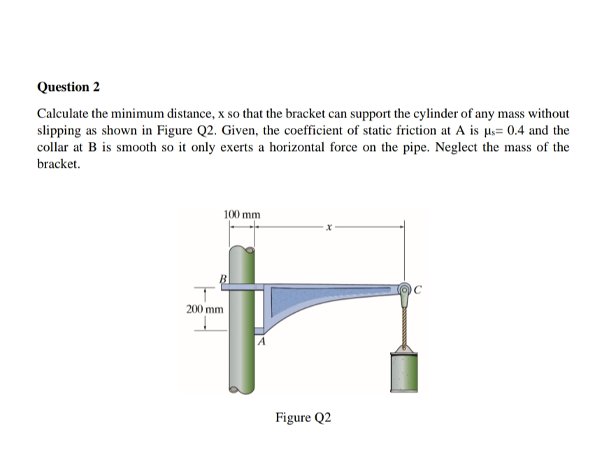 Question 2
Calculate the minimum distance, x so that the bracket can support the cylinder of any mass without
slipping as shown in Figure Q2. Given, the coefficient of static friction at A is µs= 0.4 and the
collar at B is smooth so it only exerts a horizontal force on the pipe. Neglect the mass of the
bracket.
100 mm
B
200 mm
Figure Q2
