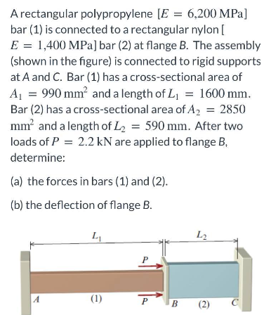 A rectangular polypropylene [E = 6,200 MPa]
bar (1) is connected to a rectangular nylon [
E = 1,400 MPa] bar (2) at flange B. The assembly
(shown in the figure) is connected to rigid supports
at A and C. Bar (1) has a cross-sectional area of
A₁ = 990 mm² and a length of L₁ = 1600 mm.
Bar (2) has a cross-sectional area of A₂ = 2850
mm² and a length of L₂ = 590 mm. After two
loads of P = 2.2 kN are applied to flange B,
determine:
(a) the forces in bars (1) and (2).
(b) the deflection of flange B.
A
L₁
(1)
P
P
B
L₂
(2)
C