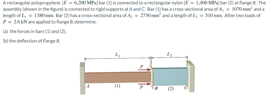 A rectangular polypropylene [E = 6,200 MPa] bar (1) is connected to a rectangular nylon [E = 1,400 MPa] bar (2) at flange B. The
assembly (shown in the figure) is connected to rigid supports at A and C. Bar (1) has a cross-sectional area of A₁ = 1070 mm² and a
length of L₁ = 1380 mm. Bar (2) has a cross-sectional area of A₂ = 2730 mm² and a length of L₂ = 510 mm. After two loads of
P = 2.6 kN are applied to flange B, determine:
(a) the forces in bars (1) and (2).
(b) the deflection of flange B.
A
L₁
(1)
P
B
L2
C