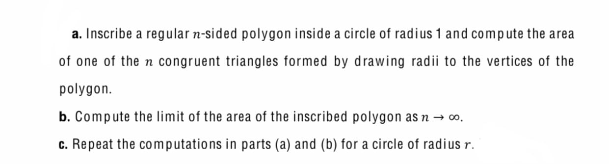 a. Inscribe a regular n-sided polygon inside a circle of radius 1 and compute the area
of one of the n congruent triangles formed by drawing radii to the vertices of the
polygon.
b. Compute the limit of the area of the inscribed polygon as n → 0.
c. Repeat the computations in parts (a) and (b) for a circle of radius r.

