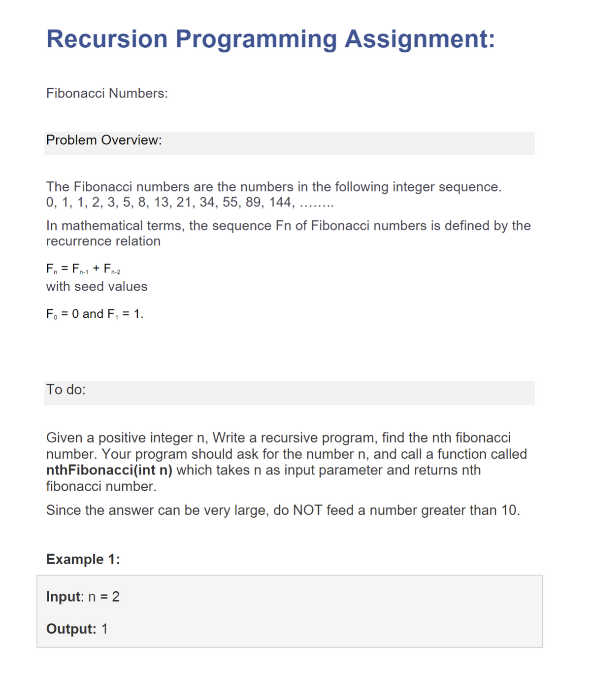 Recursion Programming Assignment:
Fibonacci Numbers:
Problem Overview:
The Fibonacci numbers are the numbers in the following integer sequence.
0, 1, 1, 2, 3, 5, 8, 13, 21, 34, 55, 89, 144, ....
In mathematical terms, the sequence Fn of Fibonacci numbers is defined by the
recurrence relation
F₁ = Fn-1 + Fn-2
with seed values
F₁ = 0 and F₁ = 1.
To do:
Given a positive integer n, Write a recursive program, find the nth fibonacci
number. Your program should ask for the number n, and call a function called
nthFibonacci(int n) which takes n as input parameter and returns nth
fibonacci number.
Since the answer can be very large, do NOT feed a number greater than 10.
Example 1:
Input: n = 2
Output: 1
