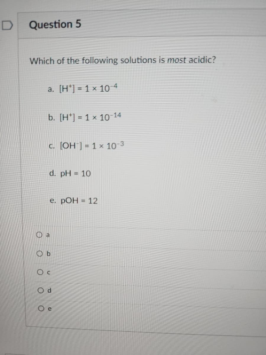 D
Question 5
Which of the following solutions is most acidic?
a. [H] = 1 × 10-4
b. [H] = 1 x 10-14
c. [OH-] = 1 x 10-3
d. pH = 10
e. pOH = 12
Ob
Oc
Od
Oe