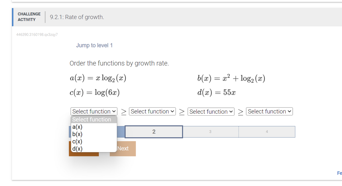 CHALLENGE
ACTIVITY
9.2.1: Rate of growth.
446390.3160198.qx3zqy7
Jump to level 1
Order the functions by growth rate.
a(x) =
= x log₂ (x)
c(x) = log(6x)
Select function ✓
Select function
a(x)
b(x)
c(x)
d(x)
Next
Select function ✓
2
b(x) = x² + log₂ (x)
d(x) = 55x
Select function ✓
3
> Select function ✓
Fe