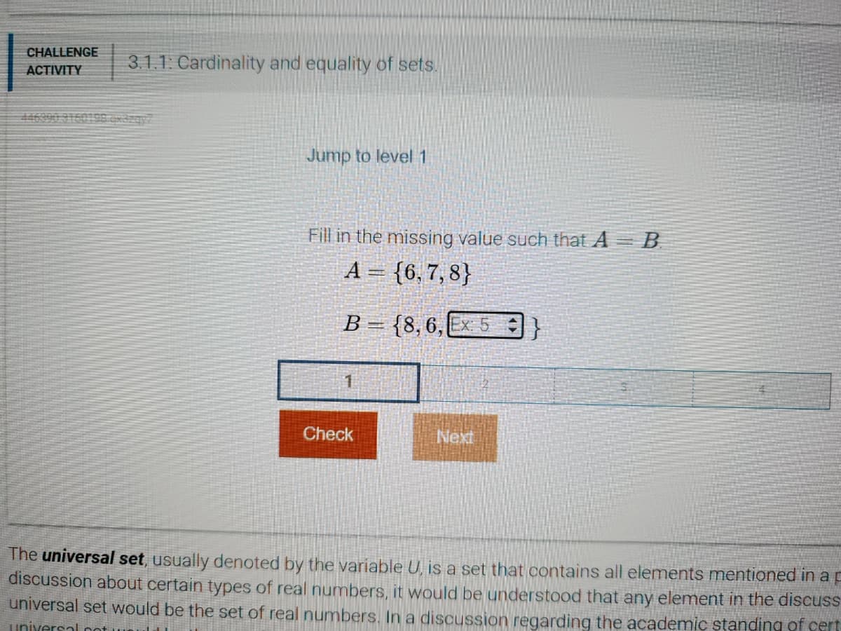 CHALLENGE
ACTIVITY
3.1.1: Cardinality and equality of sets.
Jump to level 1
Fill in the missing value such that A = B
A = {6,7,8}
B = {8, 6, Ex: 5}
1
Check
Next
The universal set, usually denoted by the variable U, is a set that contains all elements mentioned in a p
discussion about certain types of real numbers, it would be understood that any element in the discuss
universal set would be the set of real numbers. In a discussion regarding the academic standing of cert
universa