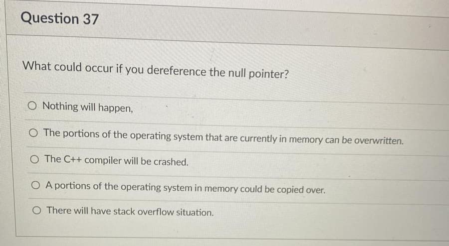 Question 37
What could occur if you dereference the null pointer?
O Nothing will happen,
O The portions of the operating system that are currently in memory can be overwritten.
O The C++ compiler will be crashed.
O A portions of the operating system in memory could be copied over.
O There will have stack overflow situation.