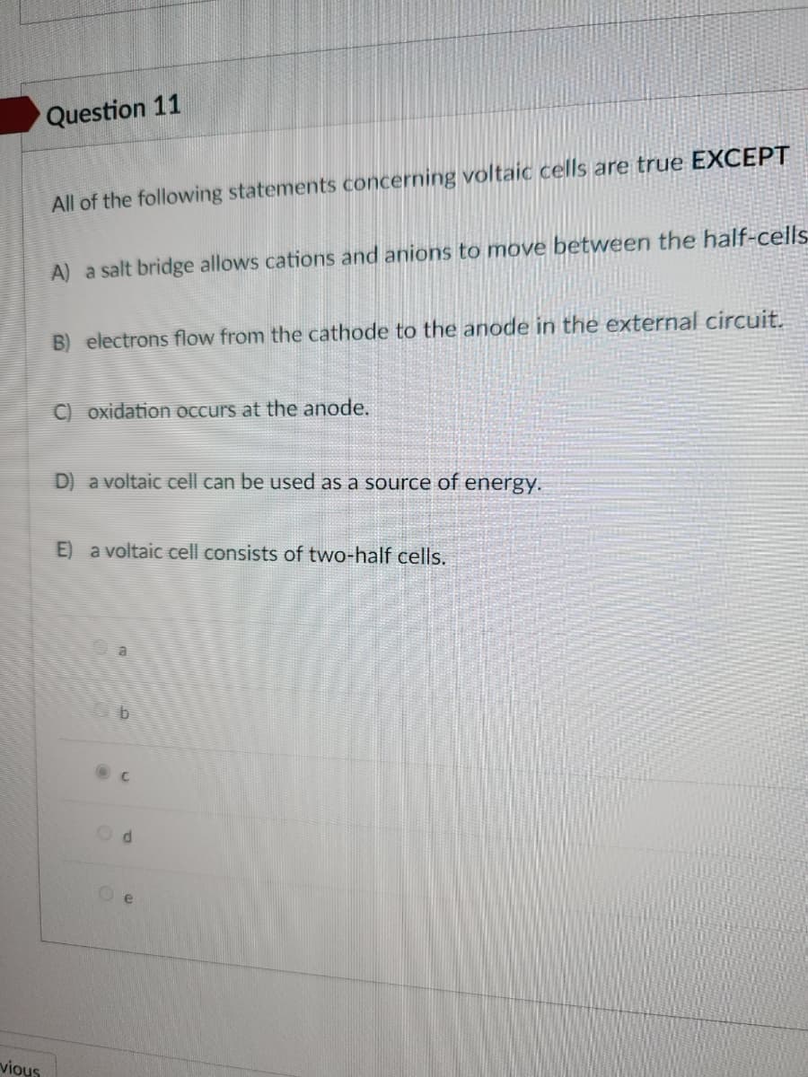 vious
Question 11
All of the following statements concerning voltaic cells are true EXCEPT
A) a salt bridge allows cations and anions to move between the half-cells
B) electrons flow from the cathode to the anode in the external circuit.
C) oxidation occurs at the anode.
D) a voltaic cell can be used as a source of energy.
E) a voltaic cell consists of two-half cells.
C
d