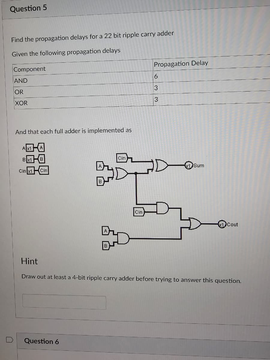 Question 5
Find the propagation delays for a 22 bit ripple carry adder
Given the following propagation delays
Component
AND
OR
XOR
And that each full adder is implemented as
Cin x1 Cin
Cin
Question 6
Cin
Propagation Delay
6
3
3
Sum
Cout
Hint
Draw out at least a 4-bit ripple carry adder before trying to answer this question.