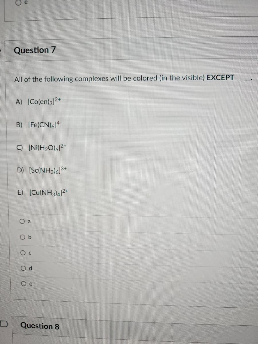 Question 7
All of the following complexes will be colored (in the visible) EXCEPT
A) [Co(en)3]2+
B) [Fe(CN)6]4-
C) [Ni(H₂O)6]2+
D) [Sc(NH3)6]3+
E) [Cu(NH3)4]2+
0
ο ο ο
a
O C
Od
Oe
Question 8