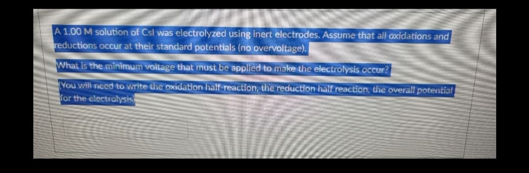 A 1.00 M solution of Csl was electrolyzed using inert electrodes. Assume that all oxidations and
reductions occur at their standard potentials (no overvoltage).
What is the minimum voltage that must be applied to make the electrolysis occur?
You will need to write the oxidation half-reaction, the reduction half reaction, the overall potential
for the electrolysis)