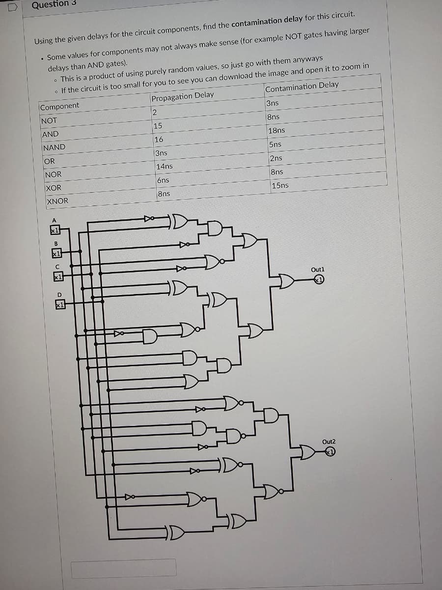 Question 3
Using the given delays for the circuit components, find the contamination delay for this circuit.
.
• Some values for components may not always make sense (for example NOT gates having larger
delays than AND gates).
• This is a product of using purely random values, so just go with them anyways
• If the circuit is too small for you to see you can download the image and open it to zoom in
Component
Propagation Delay
Contamination Delay
NOT
AND
NAND
OR
B
NOR
XOR
XNOR
A
B
2
15
16
|3ns
14ns
6ns
8ns
H
3ns
8ns
18ns
5ns
2ns
8ns
15ns
Outl
Out2