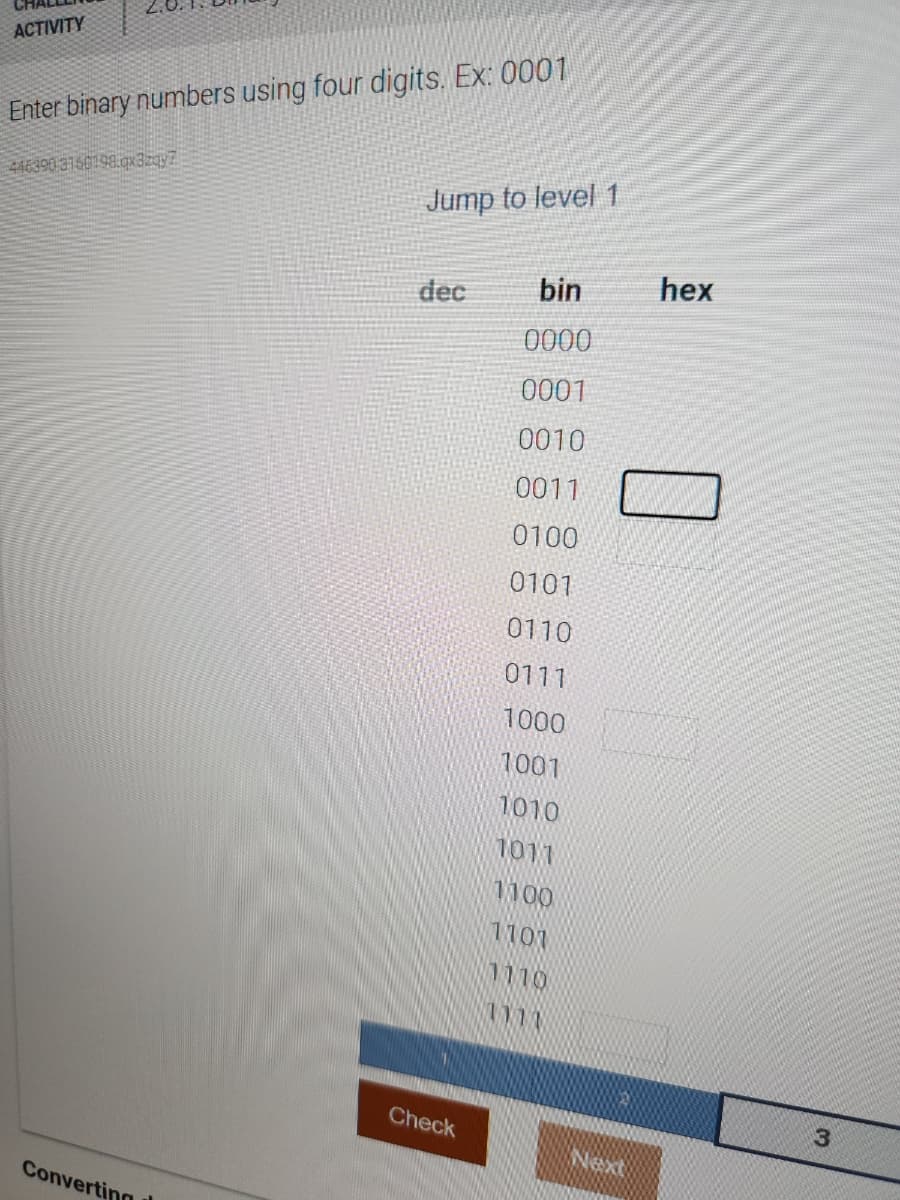 ACTIVITY
Enter binary numbers using four digits. Ex: 0001
446390 3160198.qx3zqy7
Converting
Jump to level 1
dec
Check
bin
0000
0001
0010
0011
0100
0101
0110
0111
1000
1001
1010
1011
1100
1101
1110
1111
Next
hex
3
