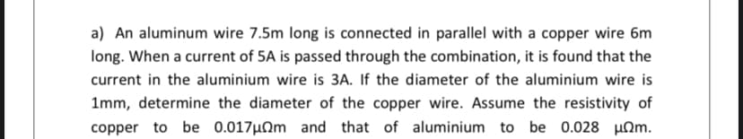 a) An aluminum wire 7.5m long is connected in parallel with a copper wire 6m
long. When a current of 5A is passed through the combination, it is found that the
current in the aluminium wire is 3A. If the diameter of the aluminium wire is
1mm, determine the diameter of the copper wire. Assume the resistivity of
copper to be 0.017µ0m and that of aluminium to be 0.028 HOm.
