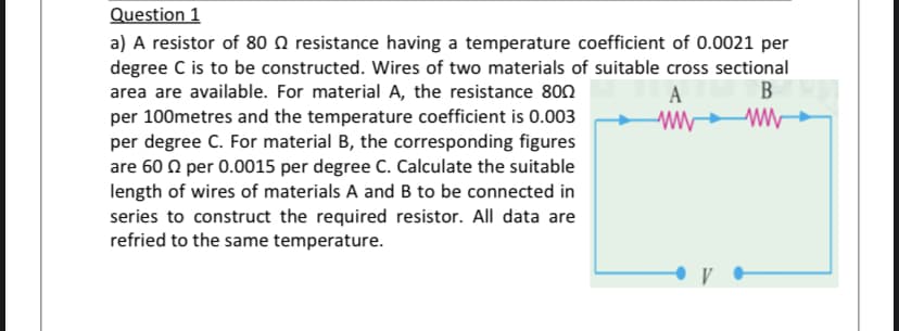 Question 1
a) A resistor of 80 N resistance having a temperature coefficient of 0.0021 per
degree C is to be constructed. Wires of two materials of suitable cross sectional
area are available. For material A, the resistance 80n
per 100metres and the temperature coefficient is 0.003
per degree C. For material B, the corresponding figures
are 60 0 per 0.0015 per degree C. Calculate the suitable
length of wires of materials A and B to be connected in
series to construct the required resistor. All data are
refried to the same temperature.
A
B
