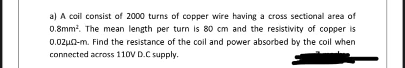 a) A coil consist of 2000 turns of copper wire having a cross sectional area of
0.8mm?. The mean length per turn is 80 cm and the resistivity of copper is
0.02µN-m. Find the resistance of the coil and power absorbed by the coil when
connected across 110V D.C supply.
