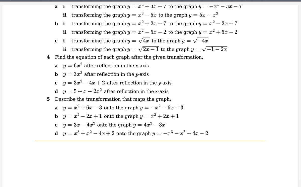 a i transforming the graph y = x² + 3x + 7 to the graph y = −x² – 3x − 7
=
52 — x3
bi
=
ii transforming the graph y
transforming the graph y
ii transforming the graph y
ci
transforming the graph y
=
ii transforming the graph y
=
1 to the graph y =
4 Find the equation of each graph after the given transformation.
6x² after reflection in the x-axis
LO
5
a
b
C
d
Y
C
Y
=
Y
=
3x³ after reflection in the y-axis
3x² - 4x + 2 after reflection in the y-axis
5 + x - 2x² after reflection in the x-axis
Describe the transformation that maps the graph:
a y = x² + 6x − 3 onto the graph y
-x². 6x +3
by
x²2x+1 onto the graph y = x² + 2x + 1
3x4x² onto the graph y 4x² – 3x
=
dy
= x³ + x² - 4x + 2 onto the graph y = −x³ - x² + 4x − 2
=
=
=
5x to the graph y
x² + 2x + 7 to the graph y =
x2 _ 52 2 to the graph y
=
= X
√-4x
-
x3
-
√4x to the graph y
√2x
=
-
x² − 2x + 7
x+5x – 2
= X
-1 - 2x