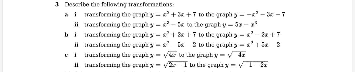 3 Describe the following transformations:
ai
3
2
2x + 7
transforming the graph y = x² + 3x + 7 to the graph y = −x² – 3x – 7
ii transforming the graph y = x³ – 5x to the graph y = 5x – x³
bi transforming the graph y = x² + 2x + 7 to the graph y = x²
ii transforming the graph y = x² – 5x – 2 to the graph y = x+5x − 2
transforming the graph y = √4x to the graph y = √-4x
transforming the graph y= √2x1 to the graph y = √√-1 – 2x
2
ci
ii