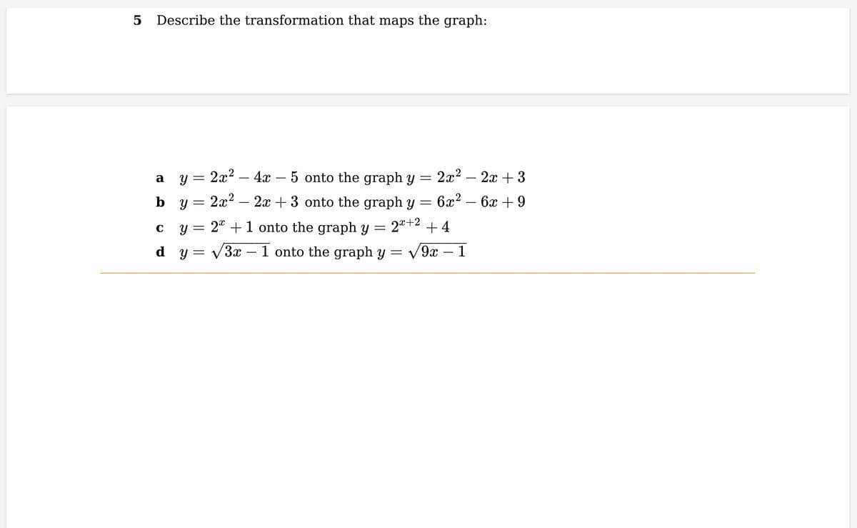 5 Describe the transformation that maps the graph:
a
y = 2x² - 4x − 5 onto the graph y = 2x² - 2x + 3
by= 2x²
2x+3 onto the graph y =
6x² - 6x +9
2x+2 +4
9x - 1
C
y = 2 + 1 onto the graph y
=
dy=
3x – 1 onto the graph y =