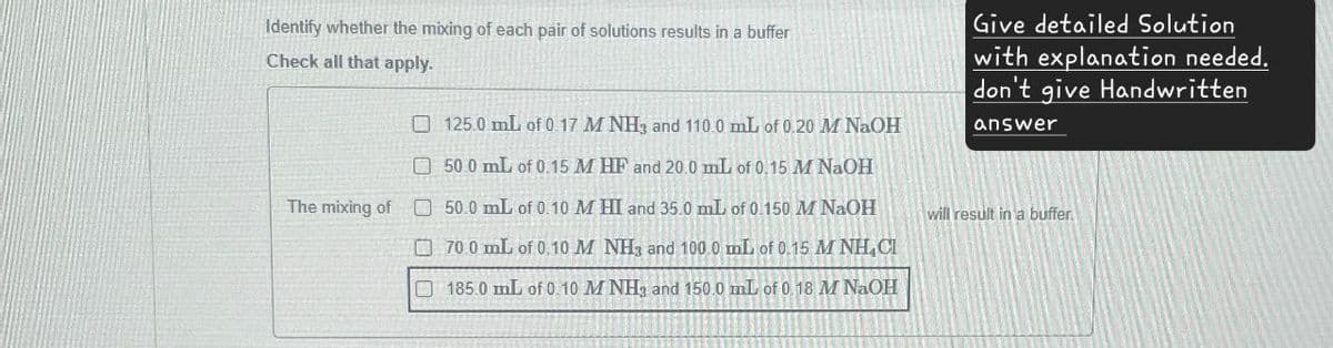 Identify whether the mixing of each pair of solutions results in a buffer
Check all that apply.
125.0 mL of 0.17 M NH3 and 110.0 mL of 0.20 M NaOH
50.0 mL of 0.15 M HF and 20.0 mL of 0.15 M NaOH
The mixing of 50.0 mL of 0.10 M HI and 35.0 mL of 0.150 M NaOH
70.0 mL of 0.10 M NH3 and 100.0 mL of 0.15 M NH CI
185.0 mL of 0.10 M NH3 and 150.0 mL of 0.18 M NaOH
Give detailed Solution
with explanation needed.
don't give Handwritten
answer
will result in a buffer.