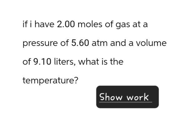 if i have 2.00 moles of gas at a
pressure of 5.60 atm and a volume
of 9.10 liters, what is the
temperature?
Show work