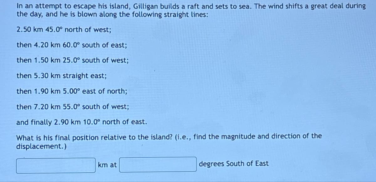In an attempt to escape his island, Gilligan builds a raft and sets to sea. The wind shifts a great deal during
the day, and he is blown along the following straight lines:
2.50 km 45.0° north of west;
then 4.20 km 60.0° south of east;
then 1.50 km 25.0° south of west;
then 5.30 km straight east;
then 1.90 km 5.00° east of north;
then 7.20 km 55.0° south of west;
and finally 2.90 km 10.0° north of east.
What is his final position relative to the island? (i.e., find the magnitude and direction of the
displacement.)
km at
degrees South of East