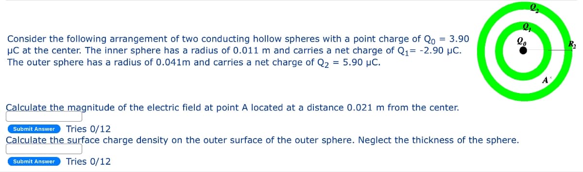 Consider the following arrangement of two conducting hollow spheres with a point charge of Qo = 3.90
μC at the center. The inner sphere has a radius of 0.011 m and carries a net charge of Q₁ = -2.90 μC.
The outer sphere has a radius of 0.041m and carries a net charge of Q₂ = 5.90 µC.
Calculate the magnitude of the electric field at point A located at a distance 0.021 m from the center.
Submit Answer Tries 0/12
Calculate the surface charge density on the outer surface of the outer sphere. Neglect the thickness of the sphere.
Submit Answer Tries 0/12
A