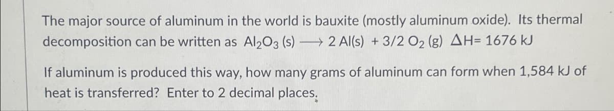 The major source of aluminum in the world is bauxite (mostly aluminum oxide). Its thermal
decomposition can be written as Al2O3 (s) →2 Al(s) + 3/2 O₂ (g) AH= 1676 kJ
If aluminum is produced this way, how many grams of aluminum can form when 1,584 kJ of
heat is transferred? Enter to 2 decimal places.