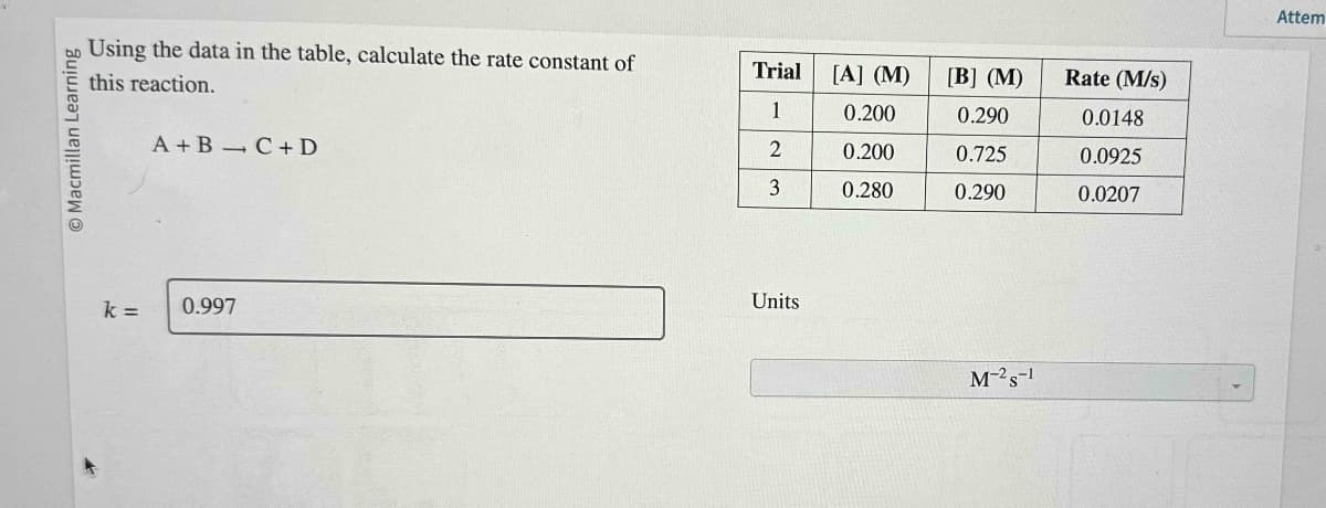 Macmillan Learning
Using the data in the table, calculate the rate constant of
this reaction.
k =
A+B C + D
0.997
Trial
1
2
3
Units
[A] (M)
0.200
0.200
0.280
[B] (M)
0.290
0.725
0.290
M-2 S-1
Rate (M/s)
0.0148
0.0925
0.0207
Attem