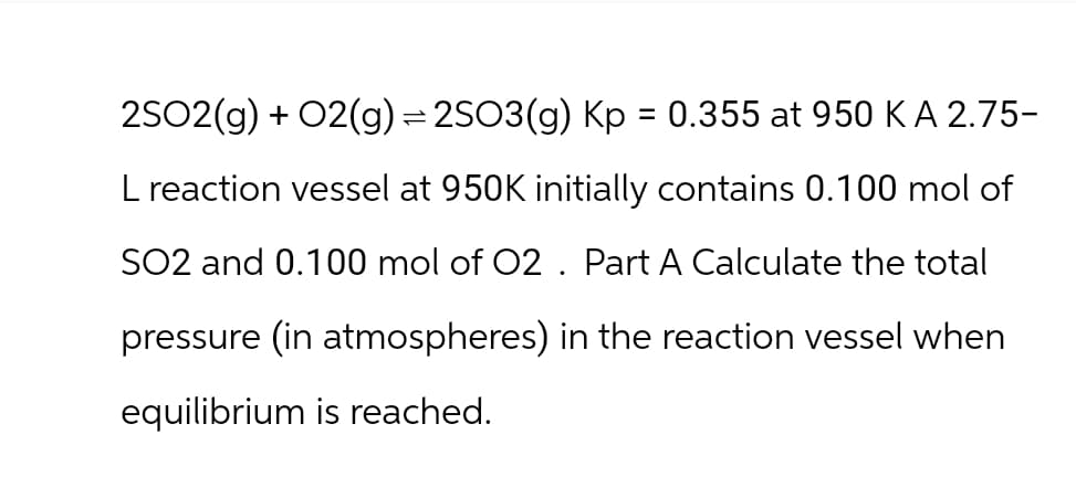 2SO2(g) + O2(g) =2SO3(g) Kp = 0.355 at 950 K A 2.75-
L reaction vessel at 950K initially contains 0.100 mol of
SO2 and 0.100 mol of O2. Part A Calculate the total
pressure (in atmospheres) in the reaction vessel when
equilibrium is reached.