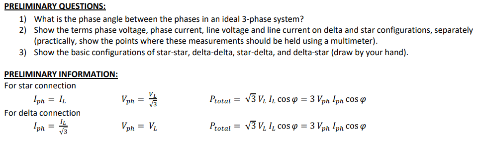 PRELIMINARY QUESTIONS:
1) What is the phase angle between the phases in an ideal 3-phase system?
2) Show the terms phase voltage, phase current, line voltage and line current on delta and star configurations, separately
(practically, show the points where these measurements should be held using a multimeter).
3) Show the basic configurations of star-star, delta-delta, star-delta, and delta-star (draw by your hand).
PRELIMINARY INFORMATION:
For star connection
Iph = IL
Vph =
Ptotal = V3 V, IL cos p = 3 Vph Iph CoS 4
For delta connection
Iph
Vph = V.
Ptotal =
V3 VL IL cos w = 3 Vph !ph COS P
