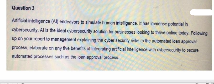 Question 3
Artificial intelligence (Al) endeavors to simulate human intelligence. It has immense potential in
cybersecurity. Al is the ideal cybersecurity solution for businesses looking to thrive online today. Following
up on your report to management explaining the cyber security risks to the automated loan approval
process, elaborate on any five benefits of integrating artificial intelligence with cybersecurity to secure
automated processes such as the loan approval process.
m
na