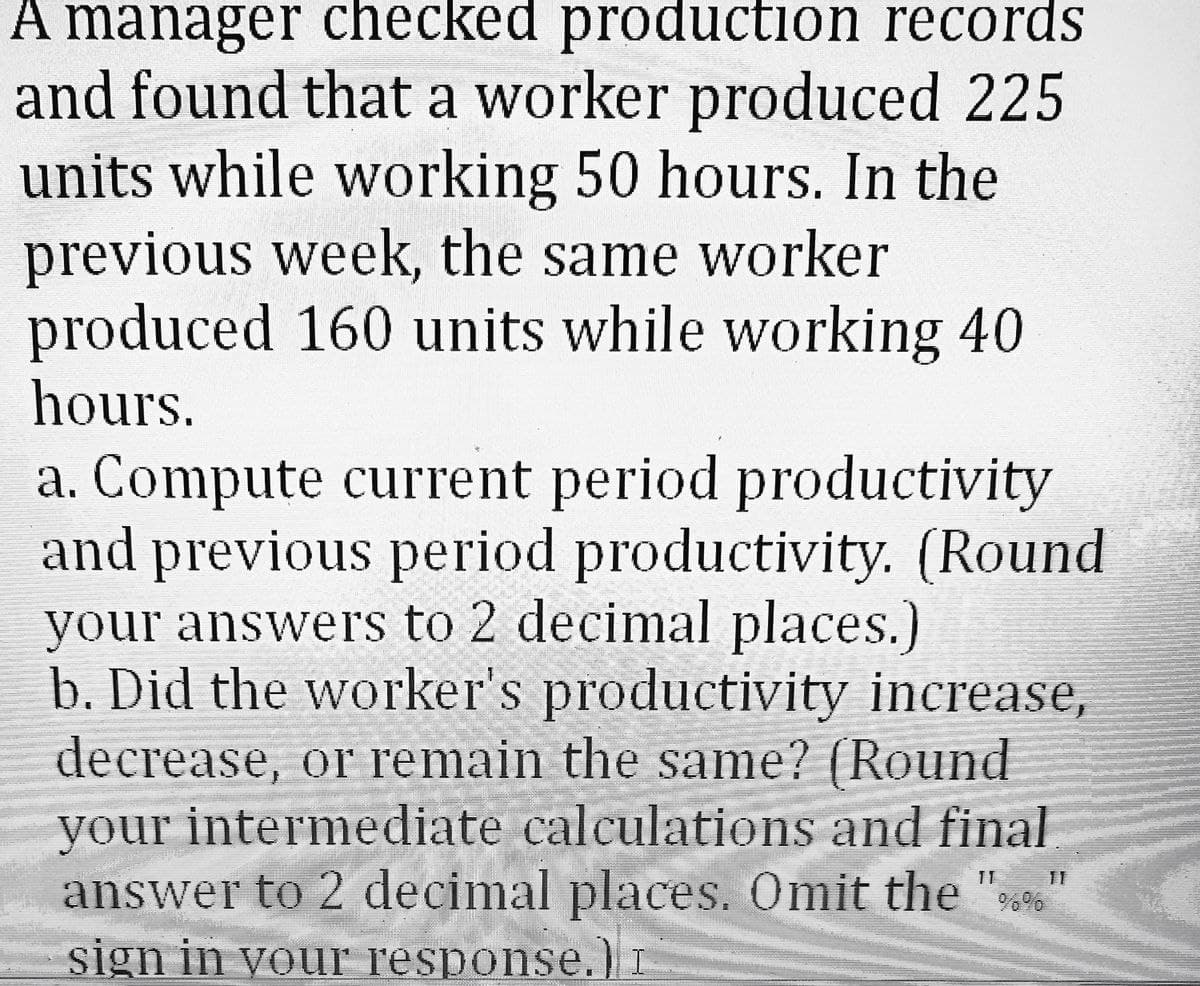 A manager checked production records
and found that a worker produced 225
units while working 50 hours. In the
previous week, the same worker
produced 160 units while working 40
hours.
a. Compute current period productivity
and previous period productivity. (Round
your answers to 2 decimal places.)
b. Did the worker's productivity increase,
decrease, or remain the same? (Round
your intermediate calculations and final
answer to 2 decimal places. Omit the "%%
sign in your response.) I