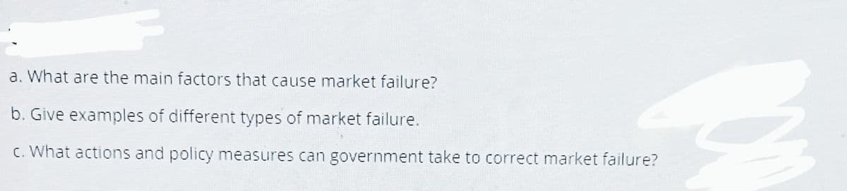 a. What are the main factors that cause market failure?
b. Give examples of different types of market failure.
c. What actions and policy measures can government take to correct market failure?
CA