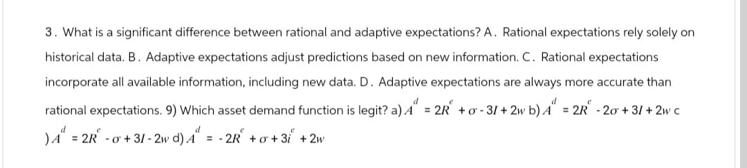 3. What is a significant difference between rational and adaptive expectations? A. Rational expectations rely solely on
historical data. B. Adaptive expectations adjust predictions based on new information. C. Rational expectations
incorporate all available information, including new data. D. Adaptive expectations are always more accurate than
d
rational expectations. 9) Which asset demand function is legit? a) 4" = 2R² + σ - 31 + 2w b) 4" = 2R - 20 +31 + 2w c
d
) A = 2R-σ +31-2w d) 4" = -2R +σ +3i + 2w
