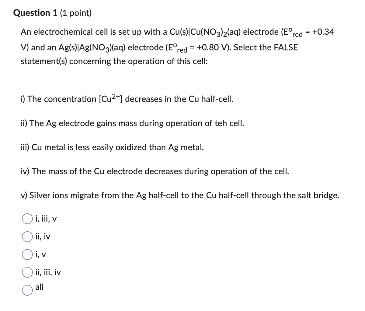 Question 1 (1 point)
An electrochemical cell is set up with a Cu(s)|Cu(NO3)2(aq) electrode (E° red = +0.34
V) and an Ag(s)|Ag(NO3)(aq) electrode (E° red = +0.80 V). Select the FALSE
statement(s) concerning the operation of this cell:
i) The concentration [Cu2+] decreases in the Cu half-cell.
ii) The Ag electrode gains mass during operation of teh cell.
iii) Cu metal is less easily oxidized than Ag metal.
iv) The mass of the Cu electrode decreases during operation of the cell.
v) Silver ions migrate from the Ag half-cell to the Cu half-cell through the salt bridge.
i, iii, v
ii, iv
i, v
ii, iii, iv
all