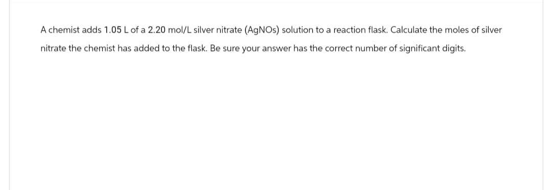 A chemist adds 1.05 L of a 2.20 mol/L silver nitrate (AgNOs) solution to a reaction flask. Calculate the moles of silver
nitrate the chemist has added to the flask. Be sure your answer has the correct number of significant digits.