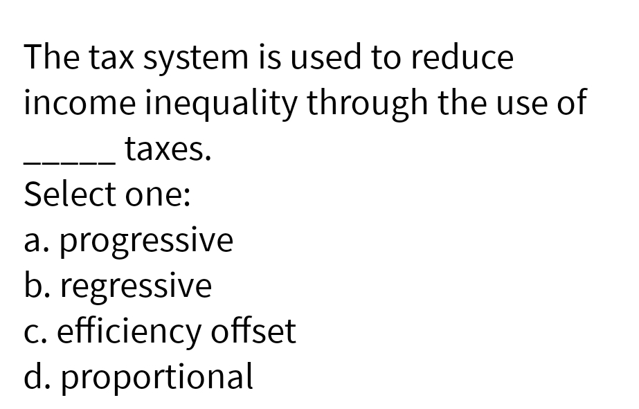 The tax system is used to reduce
income inequality through the use of
taxes.
Select one:
a. progressive
b. regressive
c. efficiency offset
d. proportional