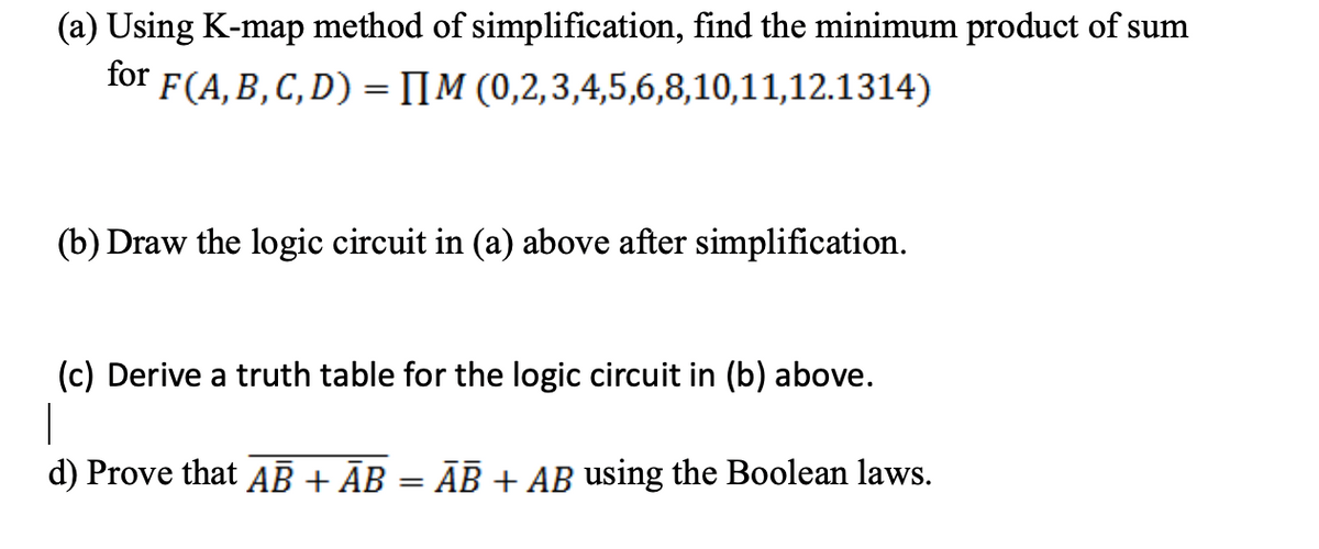 (a) Using K-map method of simplification, find the minimum product of sum
(0,2,3,4,5,6,8,10,11,12.1314)
for F(A, B, C, D) = [M
(b) Draw the logic circuit in (a) above after simplification.
(c) Derive a truth table for the logic circuit in (b) above.
|
d) Prove that AB + AB
=
AB + AB using the Boolean laws.
