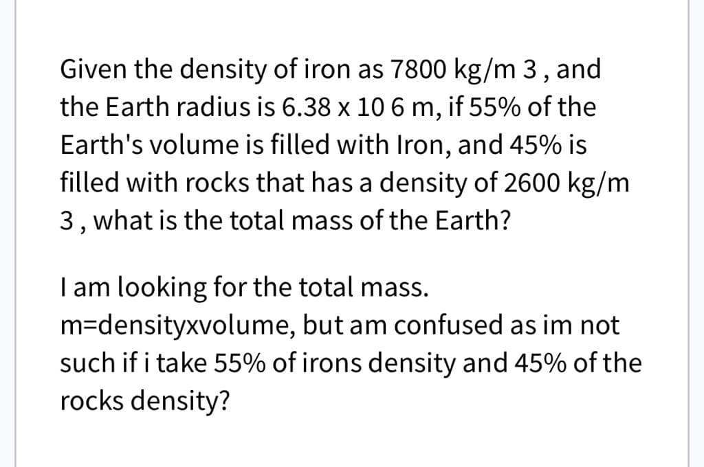 Given the density of iron as 7800 kg/m 3, and
the Earth radius is 6.38 x 10 6 m, if 55% of the
Earth's volume is filled with Iron, and 45% is
filled with rocks that has a density of 2600 kg/m
3, what is the total mass of the Earth?
I am looking for the total mass.
m-densityxvolume, but am confused as im not
such if i take 55% of irons density and 45% of the
rocks density?