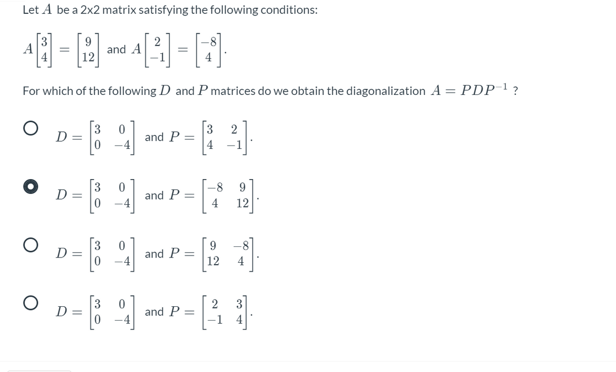 Let A be a 2x2 matrix satisfying the following conditions:
9.
and A
12
A
1
4
For which of the following D and P matrices do we obtain the diagonalization A = PDP'?
3
D =
[3
and P
-4
4
-1
[:
8-
9.
D =
and P
4
12
9.
D =
and P
-4
12
4
3
D =
and P
4
