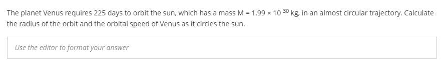 The planet Venus requires 225 days to orbit the sun, which has a mass M = 1.99 x 10 30 kg, in an almost circular trajectory. Calculate
the radius of the orbit and the orbital speed of Venus as it circles the sun.
Use the editor to format your answer
