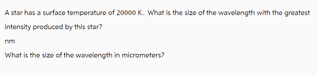 A star has a surface temperature of 20000 K. What is the size of the wavelength with the greatest
intensity produced by this star?
nm
What is the size of the wavelength in micrometers?