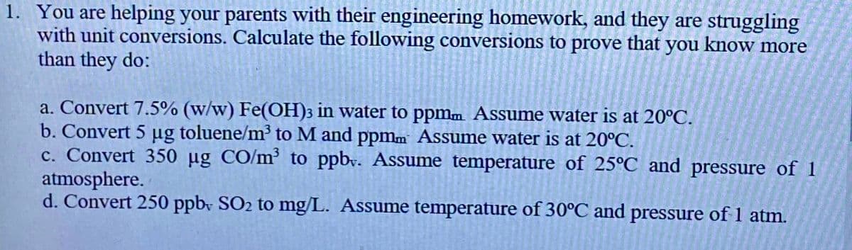 1. You are helping your parents with their engineering homework, and they are struggling
with unit conversions. Calculate the following conversions to prove that you know more
than they do:
a. Convert 7.5% (w/w) Fe(OH)3 in water to ppmm Assume water is at 20°C.
b. Convert 5 µg toluene/m³ to M and ppmm Assume water is at 20°C.
c. Convert 350 µg CO/m³ to ppbv. Assume temperature of 25°C and pressure of 1
atmosphere.
d. Convert 250 ppb, SO₂ to mg/L. Assume temperature of 30°C and pressure of 1 atm.