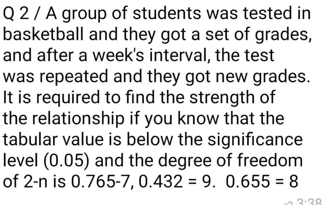 Q 2/ A group of students was tested in
basketball and they got a set of grades,
and after a week's interval, the test
was repeated and they got new grades.
It is required to find the strength of
the relationship if you know that the
tabular value is below the significance
level (0.05) and the degree of freedom
of 2-n is 0.765-7, 0.432 = 9. 0.655 = 8
n 3:38
