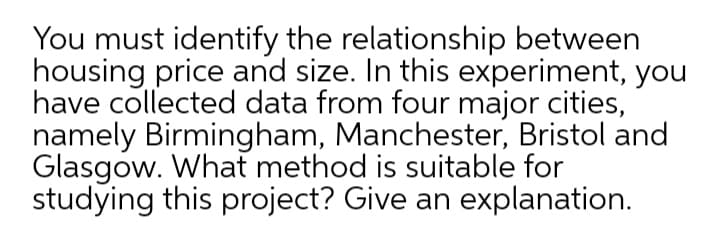 You must identify the relationship between
housing price and size. In this experiment, you
have collected data from four major cities,
namely Birmingham, Manchester, Bristol and
Glasgow. What method is suitable for
studying this project? Give an explanation.
