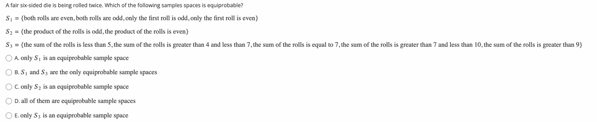 A fair six-sided die is being rolled twice. Which of the following samples spaces is equiprobable?
S₁ = {both rolls are even, both rolls are odd, only the first roll is odd, only the first roll is even}
S₂ = {the product of the rolls is odd, the product of the rolls is even}
S3 = {the sum of the rolls is less than 5, the sum of the rolls is greater than 4 and less than 7, the sum of the rolls is equal to 7, the sum of the rolls is greater than 7 and less than 10, the sum of the rolls is greater than 9}
A. only S₁ is an equiprobable sample space
B. S₁ and S3 are the only equiprobable sample spaces
C. only S₂ is an equiprobable sample space
D. all of them are equiprobable sample spaces
E. only S3 is an equiprobable sample space