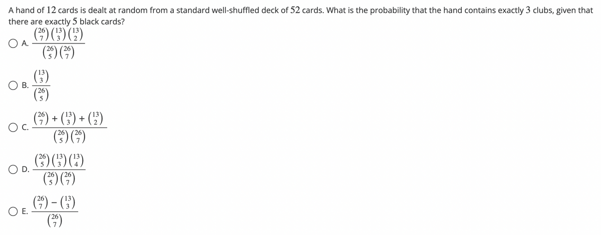 A hand of 12 cards is dealt at random from a standard well-shuffled deck of 52 cards. What is the probability that the hand contains exactly 3 clubs, given that
there are exactly 5 black cards?
(²9) (¹3) (¹³)
A.
O B.
O E.
26
(39)
5
(13)
26
(²9)
26
13
(²9) + (13) + (¹2)
26
(²)
5
(²9)
26
(²5) (¹3³) (¹)
(²) (²9)
(39) - (3³)
(²9)