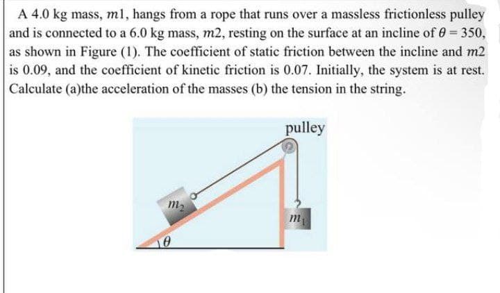 A 4.0 kg mass, ml, hangs from a rope that runs over a massless frictionless pulley
and is connected to a 6.0 kg mass, m2, resting on the surface at an incline of 0= 350,
as shown in Figure (1). The coefficient of static friction between the incline and m2
is 0.09, and the coefficient of kinetic friction is 0.07. Initially, the system is at rest.
Calculate (a)the acceleration of the masses (b) the tension in the string.
pulley
m2
