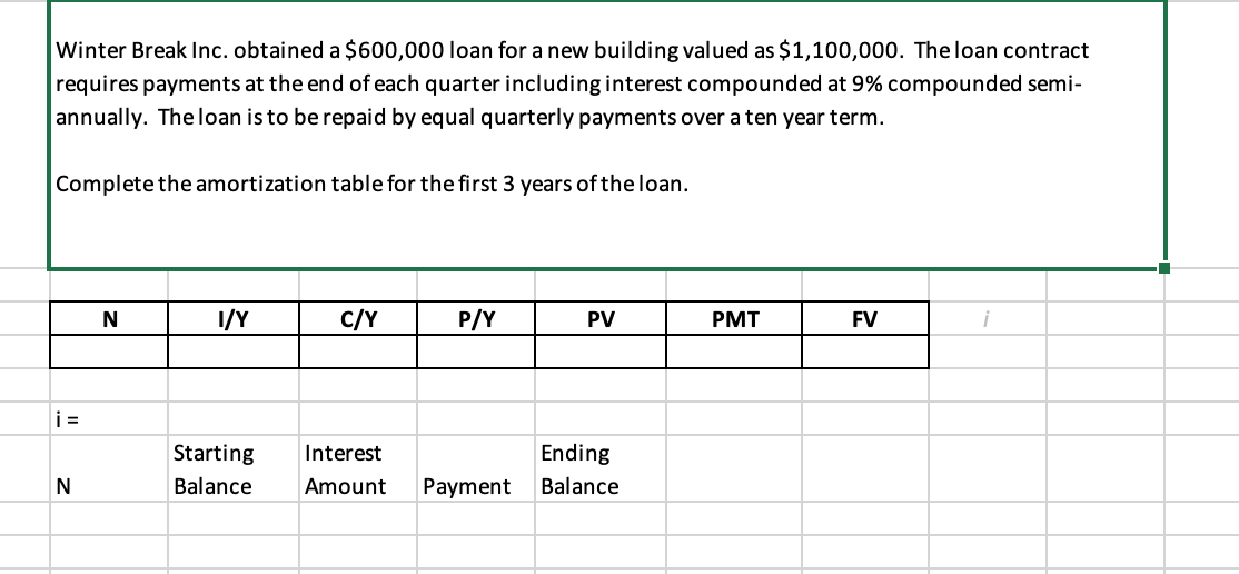 Winter Break Inc. obtained a $600,000 loan for a new building valued as $1,100,000. The loan contract
requires payments at the end of each quarter including interest compounded at 9% compounded semi-
annually. The loan is to be repaid by equal quarterly payments over a ten year term.
Complete the amortization table for the first 3 years of the loan.
N
I/Y
C/Y
P/Y
PV
PMT
FV
i
i =
Starting
Interest
Ending
N
Balance
Amount
Payment
Balance

